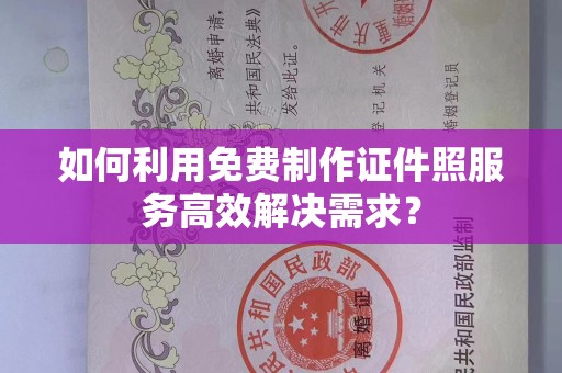 哈尔滨如何利用免费制作证件照服务高效解决需求？
