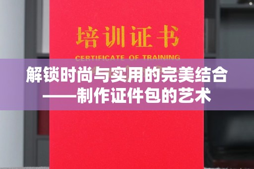 哈尔滨解锁时尚与实用的完美结合——制作证件包的艺术