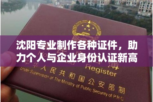 哈尔滨沈阳专业制作各种证件，助力个人与企业身份认证新高度