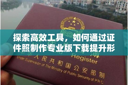 哈尔滨探索高效工具，如何通过证件照制作专业版下载提升形象管理效率