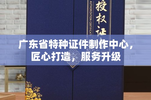 哈尔滨广东省特种证件制作中心，匠心打造，服务升级