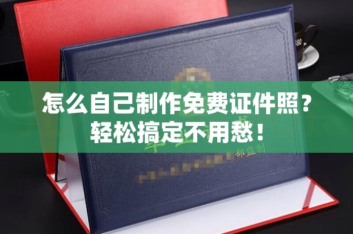 哈尔滨怎么自己制作免费证件照？轻松搞定不用愁！