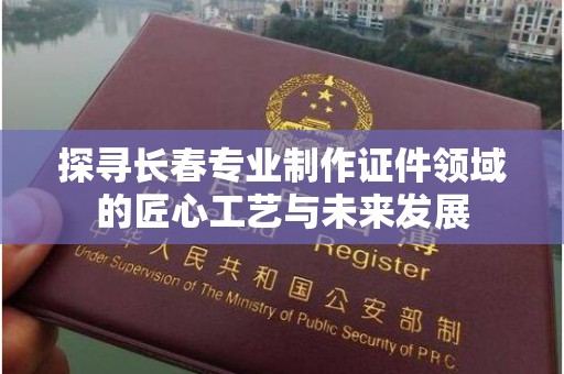 哈尔滨探寻长春专业制作证件领域的匠心工艺与未来发展
