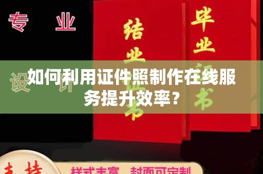 哈尔滨如何利用证件照制作在线服务提升效率？