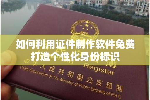 哈尔滨如何利用证件制作软件免费打造个性化身份标识