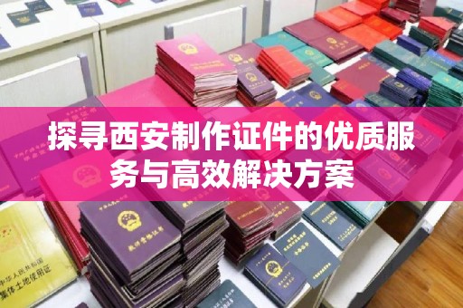 哈尔滨探寻西安制作证件的优质服务与高效解决方案