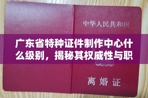 哈尔滨广东省特种证件制作中心什么级别，揭秘其权威性与职能