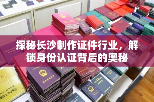 哈尔滨探秘长沙制作证件行业，解锁身份认证背后的奥秘