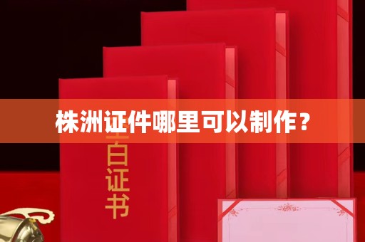 哈尔滨株洲证件哪里可以制作？