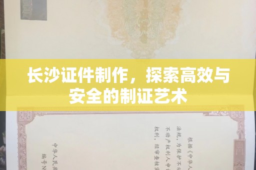 哈尔滨长沙证件制作，探索高效与安全的制证艺术